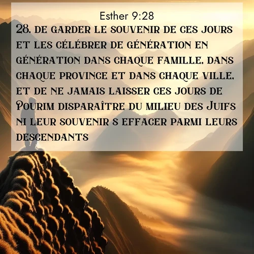 Segond21 Esther  ; image nature: image avec le verset biblique :de garder le souvenir de ces jours et les célébrer de génération en génération dans chaque famille, dans chaque province et dans chaque ville, et de ne jamais laisser ces jours de Pourim disparaître du milieu des Juifs ni leur souvenir s&#039;effacer parmi leurs descendants. ;  ; 9:28