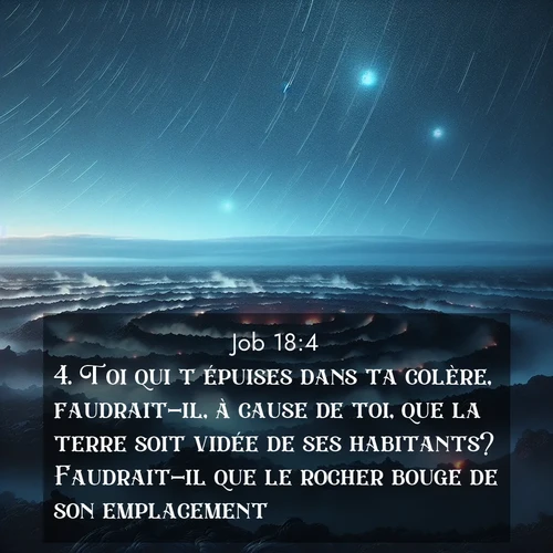Segond21 Job  ; image nature: image avec le verset biblique :Toi qui t&#039;épuises dans ta colère, faudrait-il, à cause de toi, que la terre soit vidée de ses habitants? Faudrait-il que le rocher bouge de son emplacement? ;  ; 18:4