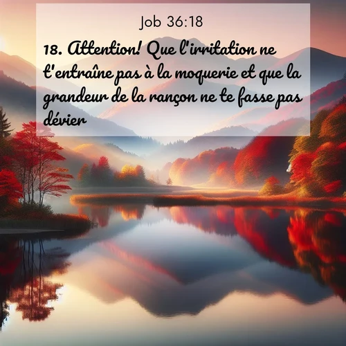 Segond21 Job  ; image nature: image avec le verset biblique :Attention! Que l&#039;irritation ne t&#039;entraîne pas à la moquerie et que la grandeur de la rançon ne te fasse pas dévier! ;  ; 36:18
