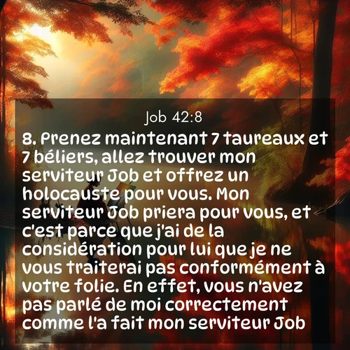 Segond21 Job  ; image nature: image avec le verset biblique :Prenez maintenant 7 taureaux et 7 béliers, allez trouver mon serviteur Job et offrez un holocauste pour vous. Mon serviteur Job priera pour vous, et c&#039;est parce que j&#039;ai de la considération pour lui que je ne vous traiterai pas conformément à votre folie. En effet, vous n&#039;avez pas parlé de moi correctement comme l&#039;a fait mon serviteur Job.» ;  ; 42:8