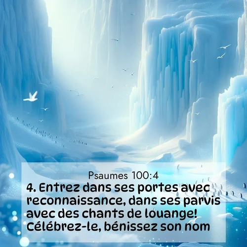 Segond21 Psaumes  ; image nature: image avec le verset biblique :Entrez dans ses portes avec reconnaissance, dans ses parvis avec des chants de louange! Célébrez-le, bénissez son nom, ;  ; 100:4