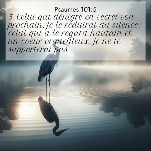 Segond21 Psaumes  ; image nature: image avec le verset biblique :Celui qui dénigre en secret son prochain, je le réduirai au silence; celui qui a le regard hautain et un coeur orgueilleux, je ne le supporterai pas. ;  ; 101:5