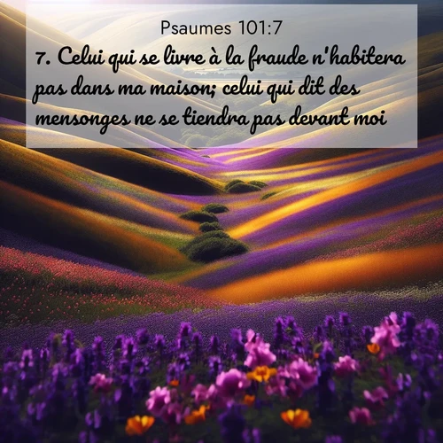 Segond21 Psaumes  ; image nature: image avec le verset biblique :Celui qui se livre à la fraude n&#039;habitera pas dans ma maison; celui qui dit des mensonges ne se tiendra pas devant moi. ;  ; 101:7