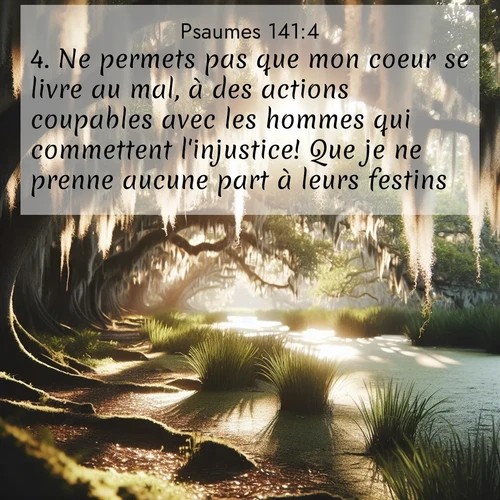 Segond21 Psaumes  ; image nature: image avec le verset biblique :Ne permets pas que mon coeur se livre au mal, à des actions coupables avec les hommes qui commettent l&#039;injustice! Que je ne prenne aucune part à leurs festins! ;  ; 141:4