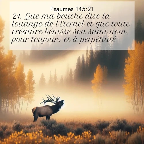 Segond21 Psaumes  ; image nature: image avec le verset biblique :Que ma bouche dise la louange de l&#039;Eternel et que toute créature bénisse son saint nom, pour toujours et à perpétuité! ;  ; 145:21