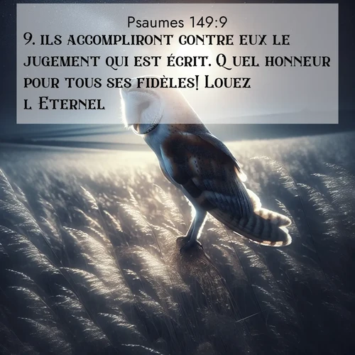 Segond21 Psaumes  ; image nature: image avec le verset biblique :ils accompliront contre eux le jugement qui est écrit. Quel honneur pour tous ses fidèles! Louez l&#039;Eternel! ;  ; 149:9