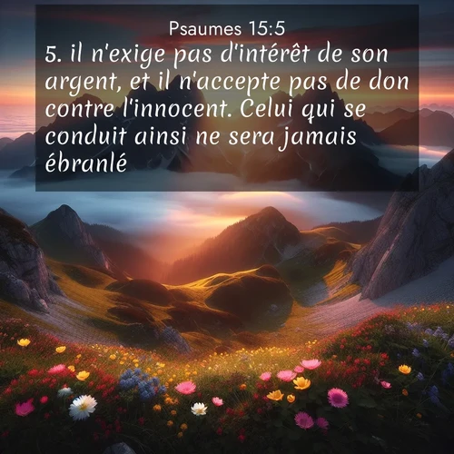 Segond21 Psaumes  ; image nature: image avec le verset biblique :il n&#039;exige pas d&#039;intérêt de son argent, et il n&#039;accepte pas de don contre l&#039;innocent. Celui qui se conduit ainsi ne sera jamais ébranlé. ;  ; 15:5