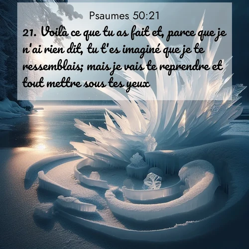 Segond21 Psaumes  ; image nature: image avec le verset biblique :Voilà ce que tu as fait et, parce que je n&#039;ai rien dit, tu t&#039;es imaginé que je te ressemblais; mais je vais te reprendre et tout mettre sous tes yeux. ;  ; 50:21