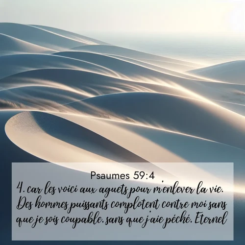 Segond21 Psaumes  ; image nature: image avec le verset biblique :car les voici aux aguets pour m&#039;enlever la vie. Des hommes puissants complotent contre moi sans que je sois coupable, sans que j&#039;aie péché, Eternel! ;  ; 59:4