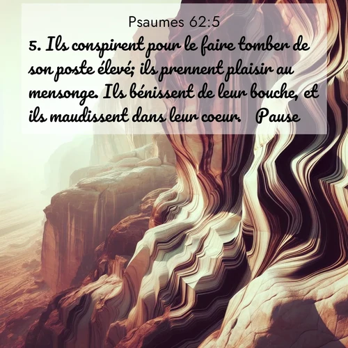 Segond21 Psaumes  ; image nature: image avec le verset biblique :Ils conspirent pour le faire tomber de son poste élevé; ils prennent plaisir au mensonge. Ils bénissent de leur bouche, et ils maudissent dans leur coeur.       Pause. ;  ; 62:5