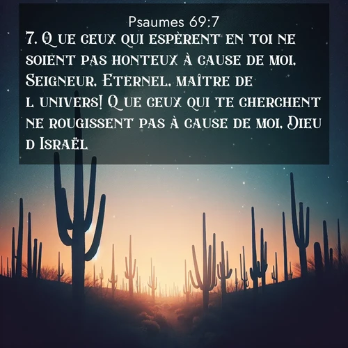 Segond21 Psaumes  ; image nature: image avec le verset biblique :Que ceux qui espèrent en toi ne soient pas honteux à cause de moi, Seigneur, Eternel, maître de l&#039;univers! Que ceux qui te cherchent ne rougissent pas à cause de moi, Dieu d&#039;Israël! ;  ; 69:7