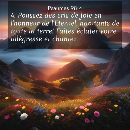 Segond21 Psaumes  ; image nature: image avec le verset biblique :Poussez des cris de joie en l&#039;honneur de l&#039;Eternel, habitants de toute la terre! Faites éclater votre allégresse et chantez! ;  ; 98:4