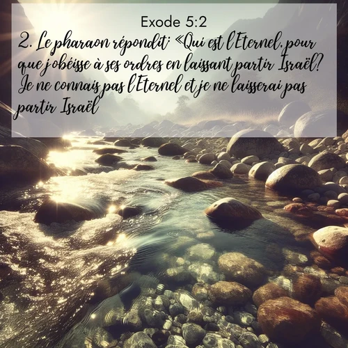 Segond21 Exode  ; image nature: image avec le verset biblique :Le pharaon répondit: «Qui est l&#039;Eternel, pour que j&#039;obéisse à ses ordres en laissant partir Israël? Je ne connais pas l&#039;Eternel et je ne laisserai pas partir Israël.» ;  ; 5:2