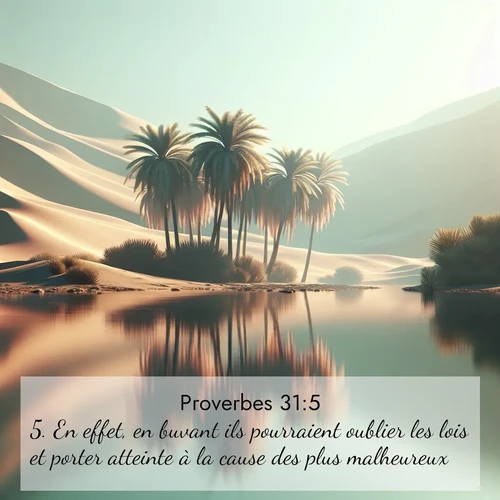 Segond21 Proverbes  ; image nature: image avec le verset biblique :En effet, en buvant ils pourraient oublier les lois et porter atteinte à la cause des plus malheureux. ;  ; 31:5