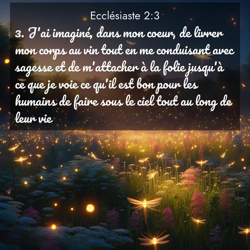 Segond21 Ecclésiaste  ; image nature: image avec le verset biblique :J&#039;ai imaginé, dans mon coeur, de livrer mon corps au vin tout en me conduisant avec sagesse et de m&#039;attacher à la folie jusqu&#039;à ce que je voie ce qu&#039;il est bon pour les humains de faire sous le ciel tout au long de leur vie. ;  ; 2:3