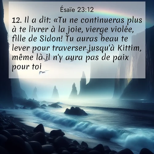 Segond21 Ésaïe  ; image nature: image avec le verset biblique :Il a dit: «Tu ne continueras plus à te livrer à la joie, vierge violée, fille de Sidon! Tu auras beau te lever pour traverser jusqu&#039;à Kittim, même là il n&#039;y aura pas de paix pour toi.» ;  ; 23:12
