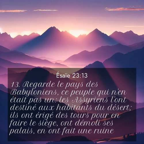 Segond21 Ésaïe  ; image nature: image avec le verset biblique :Regarde le pays des Babyloniens, ce peuple qui n&#039;en était pas un: les Assyriens l&#039;ont destiné aux habitants du désert; ils ont érigé des tours pour en faire le siège, ont démoli ses palais, en ont fait une ruine. ;  ; 23:13