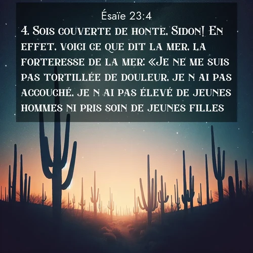 Segond21 Ésaïe  ; image nature: image avec le verset biblique :Sois couverte de honte, Sidon! En effet, voici ce que dit la mer, la forteresse de la mer: «Je ne me suis pas tortillée de douleur, je n&#039;ai pas accouché, je n&#039;ai pas élevé de jeunes hommes ni pris soin de jeunes filles.» ;  ; 23:4
