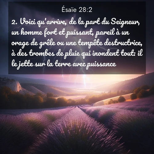 Segond21 Ésaïe  ; image nature: image avec le verset biblique :Voici qu&#039;arrive, de la part du Seigneur, un homme fort et puissant, pareil à un orage de grêle ou une tempête destructrice, à des trombes de pluie qui inondent tout: il le jette sur la terre avec puissance. ;  ; 28:2