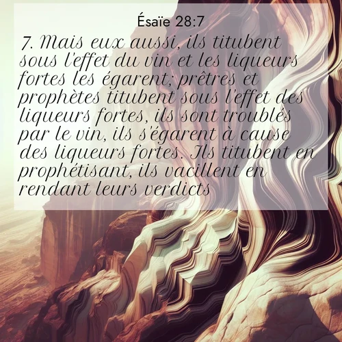 Segond21 Ésaïe  ; image nature: image avec le verset biblique :Mais eux aussi, ils titubent sous l&#039;effet du vin et les liqueurs fortes les égarent; prêtres et prophètes titubent sous l&#039;effet des liqueurs fortes, ils sont troublés par le vin, ils s&#039;égarent à cause des liqueurs fortes. Ils titubent en prophétisant, ils vacillent en rendant leurs verdicts. ;  ; 28:7