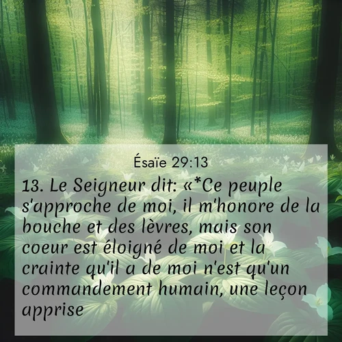 Segond21 Ésaïe  ; image nature: image avec le verset biblique :Le Seigneur dit: «*Ce peuple s&#039;approche de moi, il m&#039;honore de la bouche et des lèvres, mais son coeur est éloigné de moi et la crainte qu&#039;il a de moi n&#039;est qu&#039;un commandement humain, une leçon apprise. ;  ; 29:13