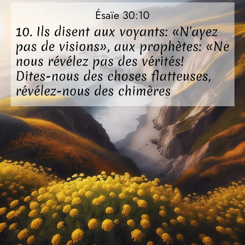 Segond21 Ésaïe  ; image nature: image avec le verset biblique :Ils disent aux voyants: «N&#039;ayez pas de visions», aux prophètes: «Ne nous révélez pas des vérités! Dites-nous des choses flatteuses, révélez-nous des chimères! ;  ; 30:10