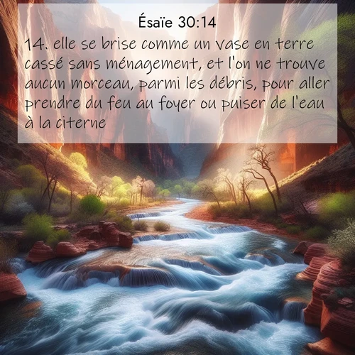 Segond21 Ésaïe  ; image nature: image avec le verset biblique :elle se brise comme un vase en terre cassé sans ménagement, et l&#039;on ne trouve aucun morceau, parmi les débris, pour aller prendre du feu au foyer ou puiser de l&#039;eau à la citerne. ;  ; 30:14