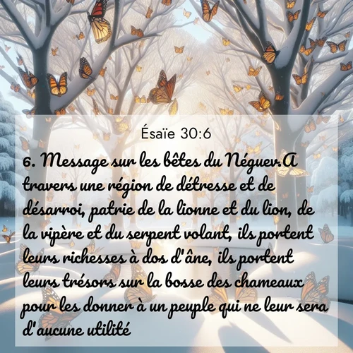 Segond21 Ésaïe  ; image nature: image avec le verset biblique :Message sur les bêtes du Néguev.A travers une région de détresse et de désarroi, patrie de la lionne et du lion, de la vipère et du serpent volant, ils portent leurs richesses à dos d&#039;âne, ils portent leurs trésors sur la bosse des chameaux pour les donner à un peuple qui ne leur sera d&#039;aucune utilité. ;  ; 30:6