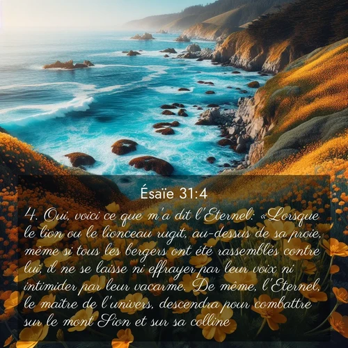 citation biblique : 4. Oui, voici ce que m&#039;a dit l&#039;Eternel: «Lorsque le lion ou le lionceau rugit, au-dessus de sa proie, même si tous les bergers ont été rassemblés contre lui, il ne se laisse ni effrayer par leur voix ni intimider par leur vacarme. De même, l&#039;Eternel, le maître de l&#039;univers, descendra pour combattre sur le mont Sion et sur sa colline.
 sur fond image nature