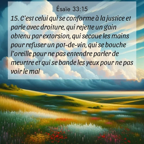 citation biblique : 15. C&#039;est celui qui se conforme à la justice et parle avec droiture, qui rejette un gain obtenu par extorsion, qui secoue les mains pour refuser un pot-de-vin, qui se bouche l&#039;oreille pour ne pas entendre parler de meurtre et qui se bande les yeux pour ne pas voir le mal:
 sur fond image nature