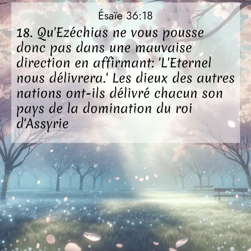 Segond21 Ésaïe  ; image nature: image avec le verset biblique :Qu&#039;Ezéchias ne vous pousse donc pas dans une mauvaise direction en affirmant: &#039;L&#039;Eternel nous délivrera.&#039; Les dieux des autres nations ont-ils délivré chacun son pays de la domination du roi d&#039;Assyrie? ;  ; 36:18