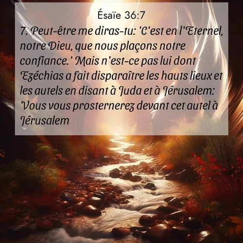 Segond21 Ésaïe  ; image nature: image avec le verset biblique :Peut-être me diras-tu: &#039;C&#039;est en l&#039;Eternel, notre Dieu, que nous plaçons notre confiance.&#039; Mais n&#039;est-ce pas lui dont Ezéchias a fait disparaître les hauts lieux et les autels en disant à Juda et à Jérusalem: &#039;Vous vous prosternerez devant cet autel à Jérusalem&#039;? ;  ; 36:7