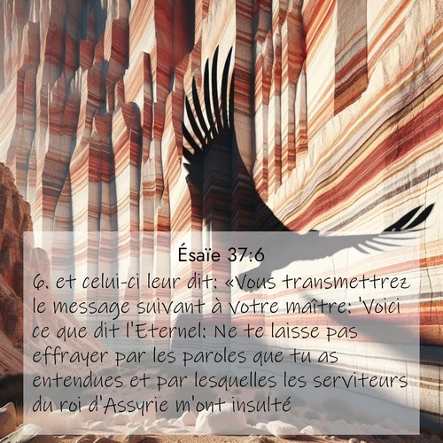 Segond21 Ésaïe  ; image nature: image avec le verset biblique :et celui-ci leur dit: «Vous transmettrez le message suivant à votre maître: &#039;Voici ce que dit l&#039;Eternel: Ne te laisse pas effrayer par les paroles que tu as entendues et par lesquelles les serviteurs du roi d&#039;Assyrie m&#039;ont insulté. ;  ; 37:6