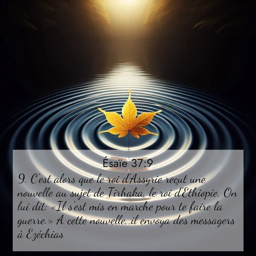 Segond21 Ésaïe  ; image nature: image avec le verset biblique :C&#039;est alors que le roi d&#039;Assyrie reçut une nouvelle au sujet de Tirhaka, le roi d&#039;Ethiopie. On lui dit: «Il s&#039;est mis en marche pour te faire la guerre.» A cette nouvelle, il envoya des messagers à Ezéchias ;  ; 37:9