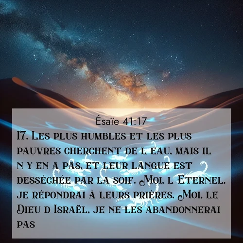 Segond21 Ésaïe  ; image nature: image avec le verset biblique :Les plus humbles et les plus pauvres cherchent de l&#039;eau, mais il n&#039;y en a pas, et leur langue est desséchée par la soif. Moi, l&#039;Eternel, je répondrai à leurs prières. Moi, le Dieu d&#039;Israël, je ne les abandonnerai pas. ;  ; 41:17