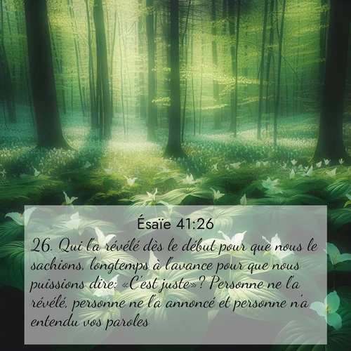Segond21 Ésaïe  ; image nature: image avec le verset biblique :Qui l&#039;a révélé dès le début pour que nous le sachions, longtemps à l&#039;avance pour que nous puissions dire: «C&#039;est juste»? Personne ne l&#039;a révélé, personne ne l&#039;a annoncé et personne n&#039;a entendu vos paroles. ;  ; 41:26