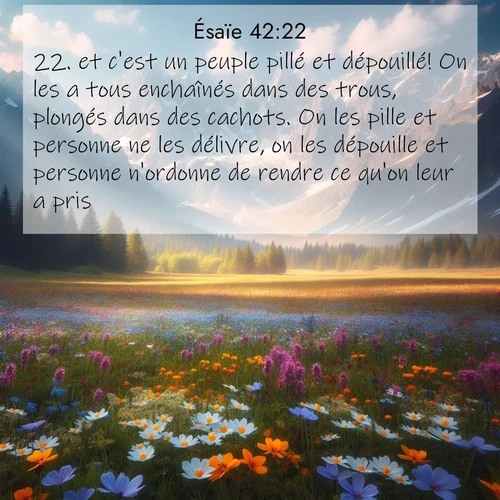 Segond21 Ésaïe  ; image nature: image avec le verset biblique :et c&#039;est un peuple pillé et dépouillé! On les a tous enchaînés dans des trous, plongés dans des cachots. On les pille et personne ne les délivre, on les dépouille et personne n&#039;ordonne de rendre ce qu&#039;on leur a pris. ;  ; 42:22