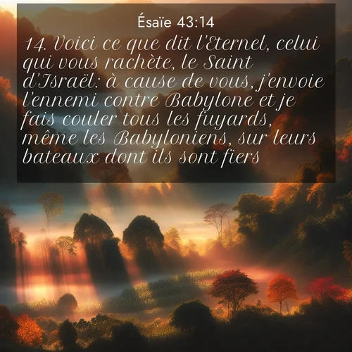 citation biblique : 14. Voici ce que dit l&#039;Eternel, celui qui vous rachète, le Saint d&#039;Israël: à cause de vous, j&#039;envoie l&#039;ennemi contre Babylone et je fais couler tous les fuyards, même les Babyloniens, sur leurs bateaux dont ils sont fiers.
 sur fond image nature