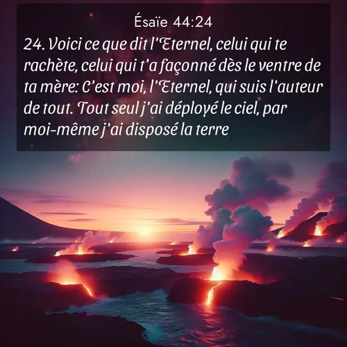 Segond21 Ésaïe  ; image nature: image avec le verset biblique :Voici ce que dit l&#039;Eternel, celui qui te rachète, celui qui t&#039;a façonné dès le ventre de ta mère: C&#039;est moi, l&#039;Eternel, qui suis l&#039;auteur de tout. Tout seul j&#039;ai déployé le ciel, par moi-même j&#039;ai disposé la terre. ;  ; 44:24
