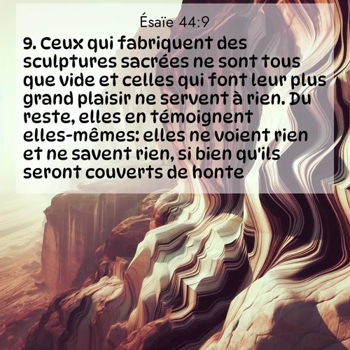 Segond21 Ésaïe  ; image nature: image avec le verset biblique :Ceux qui fabriquent des sculptures sacrées ne sont tous que vide et celles qui font leur plus grand plaisir ne servent à rien. Du reste, elles en témoignent elles-mêmes: elles ne voient rien et ne savent rien, si bien qu&#039;ils seront couverts de honte. ;  ; 44:9