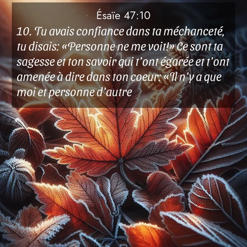 Segond21 Ésaïe  ; image nature: image avec le verset biblique :Tu avais confiance dans ta méchanceté, tu disais: «Personne ne me voit!» Ce sont ta sagesse et ton savoir qui t&#039;ont égarée et t&#039;ont amenée à dire dans ton coeur: «Il n&#039;y a que moi et personne d&#039;autre!» ;  ; 47:10