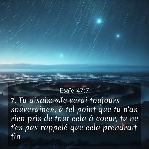 Segond21 Ésaïe  ; image nature: image avec le verset biblique :Tu disais: «Je serai toujours souveraine», à tel point que tu n&#039;as rien pris de tout cela à coeur, tu ne t&#039;es pas rappelé que cela prendrait fin. ;  ; 47:7