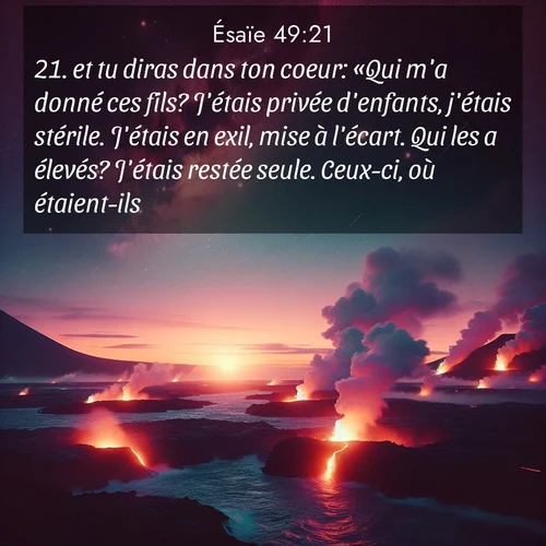 Segond21 Ésaïe  ; image nature: image avec le verset biblique :et tu diras dans ton coeur: «Qui m&#039;a donné ces fils? J&#039;étais privée d&#039;enfants, j&#039;étais stérile. J&#039;étais en exil, mise à l&#039;écart. Qui les a élevés? J&#039;étais restée seule. Ceux-ci, où étaient-ils?» ;  ; 49:21