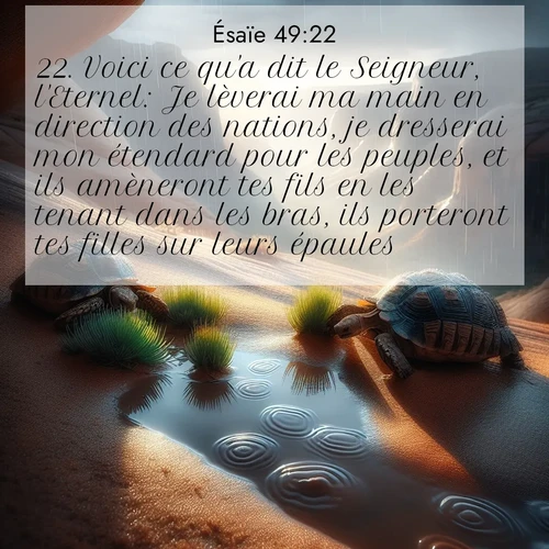 Segond21 Ésaïe  ; image nature: image avec le verset biblique :Voici ce qu&#039;a dit le Seigneur, l&#039;Eternel: Je lèverai ma main en direction des nations, je dresserai mon étendard pour les peuples, et ils amèneront tes fils en les tenant dans les bras, ils porteront tes filles sur leurs épaules. ;  ; 49:22