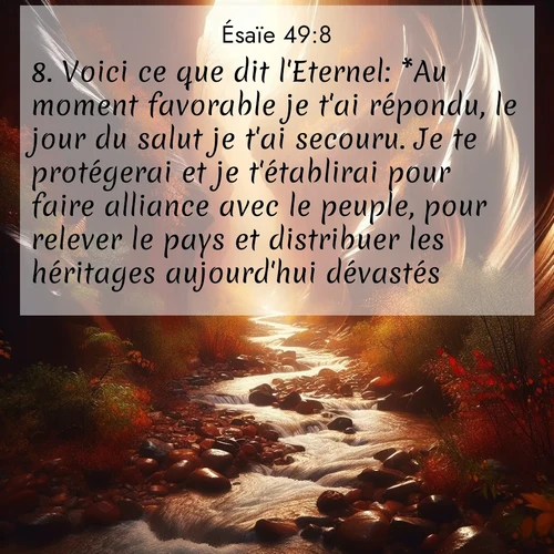 Segond21 Ésaïe  ; image nature: image avec le verset biblique :Voici ce que dit l&#039;Eternel: *Au moment favorable je t&#039;ai répondu, le jour du salut je t&#039;ai secouru. Je te protégerai et je t&#039;établirai pour faire alliance avec le peuple, pour relever le pays et distribuer les héritages aujourd&#039;hui dévastés, ;  ; 49:8