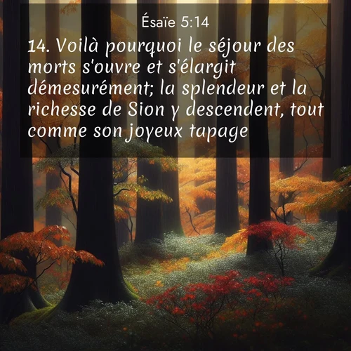 Segond21 Ésaïe  ; image nature: image avec le verset biblique :Voilà pourquoi le séjour des morts s&#039;ouvre et s&#039;élargit démesurément; la splendeur et la richesse de Sion y descendent, tout comme son joyeux tapage. ;  ; 5:14