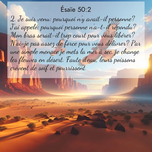 Segond21 Ésaïe  ; image nature: image avec le verset biblique :Je suis venu: pourquoi n&#039;y avait-il personne? J&#039;ai appelé: pourquoi personne n&#039;a-t-il répondu? Mon bras serait-il trop court pour vous libérer? N&#039;ai-je pas assez de force pour vous délivrer? Par une simple menace je mets la mer à sec, je change les fleuves en désert. Faute d&#039;eau, leurs poissons crèvent de soif et pourrissent. ;  ; 50:2
