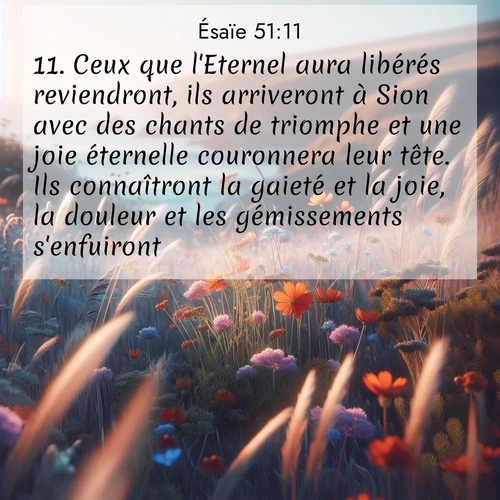 Segond21 Ésaïe  ; image nature: image avec le verset biblique :Ceux que l&#039;Eternel aura libérés reviendront, ils arriveront à Sion avec des chants de triomphe et une joie éternelle couronnera leur tête. Ils connaîtront la gaieté et la joie, la douleur et les gémissements s&#039;enfuiront. ;  ; 51:11