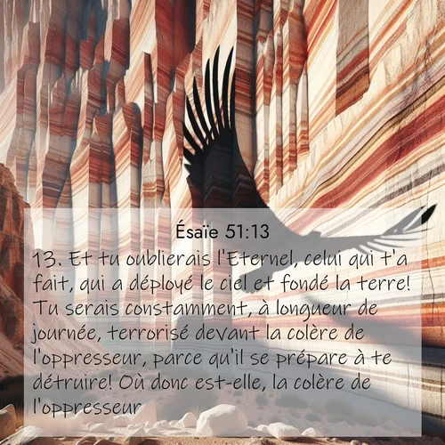 Segond21 Ésaïe  ; image nature: image avec le verset biblique :Et tu oublierais l&#039;Eternel, celui qui t&#039;a fait, qui a déployé le ciel et fondé la terre! Tu serais constamment, à longueur de journée, terrorisé devant la colère de l&#039;oppresseur, parce qu&#039;il se prépare à te détruire! Où donc est-elle, la colère de l&#039;oppresseur? ;  ; 51:13