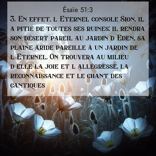 Segond21 Ésaïe  ; image nature: image avec le verset biblique :En effet, l&#039;Eternel console Sion, il a pitié de toutes ses ruines; il rendra son désert pareil au jardin d&#039;Eden, sa plaine aride pareille à un jardin de l&#039;Eternel. On trouvera au milieu d&#039;elle la joie et l&#039;allégresse, la reconnaissance et le chant des cantiques. ;  ; 51:3